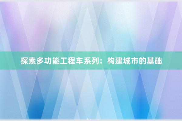 探索多功能工程车系列：构建城市的基础