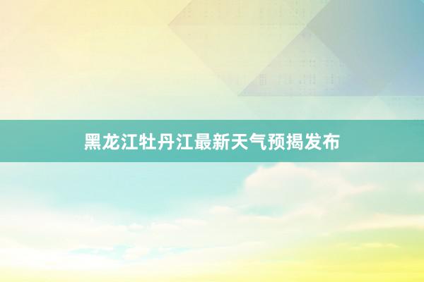 黑龙江牡丹江最新天气预揭发布